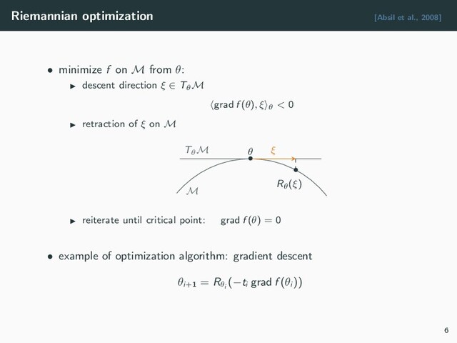 Riemannian optimization [Absil et al., 2008]
• minimize f on M from θ:
descent direction ξ ∈ TθM
grad f (θ), ξ θ < 0
retraction of ξ on M
M
TθM ξ
•
θ
•
Rθ(ξ)
reiterate until critical point: grad f (θ) = 0
• example of optimization algorithm: gradient descent
θi+1
= Rθi
(−ti
grad f (θi
))
6
