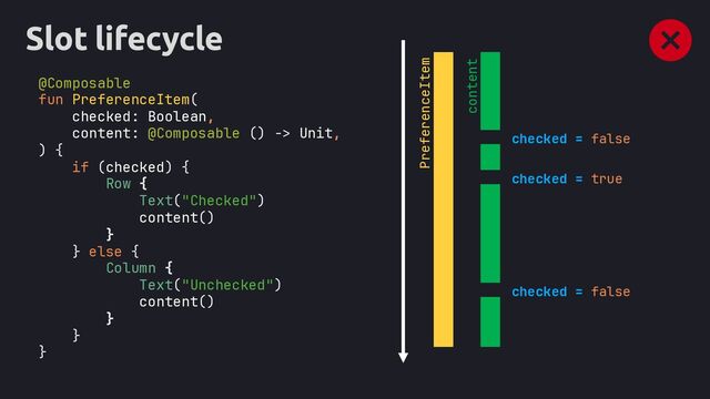 Slot lifecycle
val movableContent = remember(content) { movableContentOf(content) }
@Composable
fun PreferenceItem(
checked: Boolean,
content: @Composable () -> Unit,
) {
if (checked) {
Row {
Text("Checked")
content()
}
} else {
Column {
Text("Unchecked")
content()
}
}
}
checked = false
checked = true
checked = false
PreferenceItem
content
