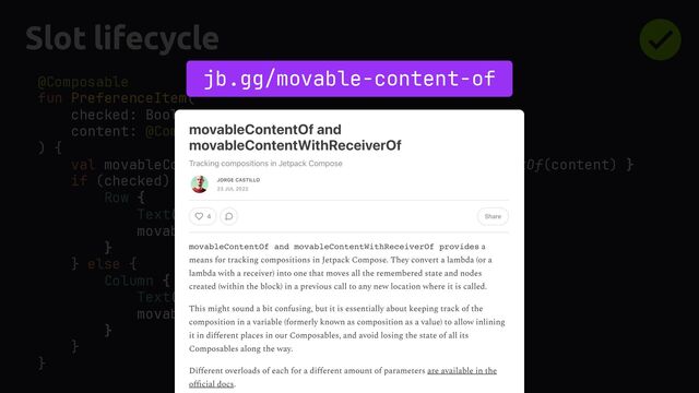 Slot lifecycle
@Composable
fun PreferenceItem(
checked: Boolean,
content: @Composable () -> Unit,
) {
val movableContent = remember(content) { movableContentOf(content) }
if (checked) {
Row {
Text("Checked")
movableContent()
}
} else {
Column {
Text("Unchecked")
movableContent()
}
}
}
jb.gg/movable-content-of
