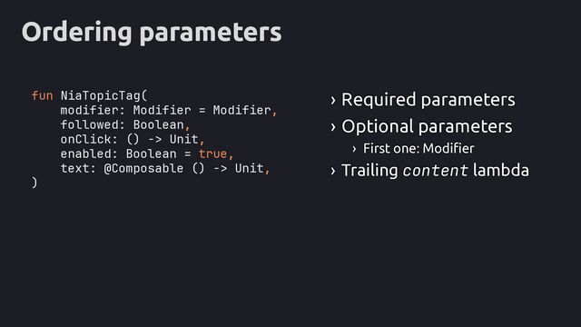 Ordering parameters
fun NiaTopicTag(
modifier: Modifier = Modifier,
followed: Boolean,
onClick: () -> Unit,
enabled: Boolean = true,
text: @Composable () -> Unit,
)
› Required parameters
› Optional parameters
› First one: Modifier
› Trailing content lambda
