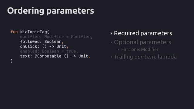 Ordering parameters
› Required parameters
› Optional parameters
› First one: Modifier
› Trailing content lambda
fun NiaTopicTag(
modifier: Modifier = Modifier,
followed: Boolean,
onClick: () -> Unit,
enabled: Boolean = true,
text: @Composable () -> Unit,
)
