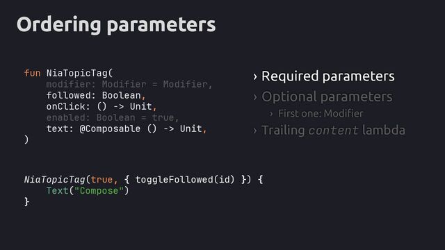 Ordering parameters
NiaTopicTag(true, { toggleFollowed(id) }) {
Text("Compose")
}
› Required parameters
› Optional parameters
› First one: Modifier
› Trailing content lambda
fun NiaTopicTag(
modifier: Modifier = Modifier,
followed: Boolean,
onClick: () -> Unit,
enabled: Boolean = true,
text: @Composable () -> Unit,
)
