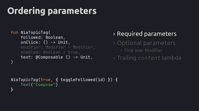 Ordering parameters
NiaTopicTag(true, { toggleFollowed(id) }
Text("Compose")
}
› Required parameters
› Optional parameters
› First one: Modifier
› Trailing content lambda
fun NiaTopicTag(
followed: Boolean,
onClick: () -> Unit,
modifier: Modifier = Modifier,
enabled: Boolean = true,
text: @Composable () -> Unit,
)
) {
