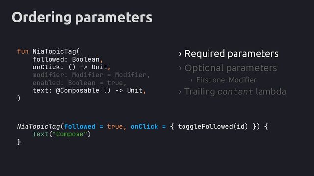 Ordering parameters
NiaTopicTag(followed = true, onClick = { toggleFollowed(id) }
Text("Compose")
}
› Required parameters
› Optional parameters
› First one: Modifier
› Trailing content lambda
fun NiaTopicTag(
followed: Boolean,
onClick: () -> Unit,
text: @Composable () -> Unit,
)
modifier: Modifier = Modifier,
enabled: Boolean = true,
) {
