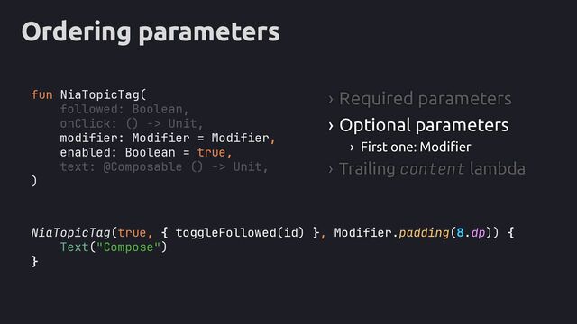 Ordering parameters
NiaTopicTag(true, , Modifier.padding(8.dp)
Text("Compose")
}
fun NiaTopicTag(
followed: Boolean,
onClick: () -> Unit,
modifier: Modifier = Modifier,
enabled: Boolean = true,
text: @Composable () -> Unit,
)
› Required parameters
› Optional parameters
› First one: Modifier
› Trailing content lambda
{ toggleFollowed(id) } ) {
