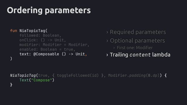 Ordering parameters
NiaTopicTag(true, { toggleFollowed(id) }, Modifier.padding(8.dp)) {
Text("Compose")
}
fun NiaTopicTag(
followed: Boolean,
onClick: () -> Unit,
modifier: Modifier = Modifier,
enabled: Boolean = true,
text: @Composable () -> Unit,
)
› Required parameters
› Optional parameters
› First one: Modifier
› Trailing content lambda
