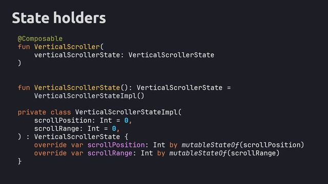 State holders
@Composable
fun VerticalScroller(
verticalScrollerState: VerticalScrollerState
)
fun VerticalScrollerState(): VerticalScrollerState =
VerticalScrollerStateImpl()
private class Impl(
scrollPosition: Int = 0,
scrollRange: Int = 0,
) : VerticalScrollerState {
override var scrollPosition: Int by mutableStateOf(scrollPosition)
override var scrollRange: Int by mutableStateOf(scrollRange)
}
VerticalScrollerState
