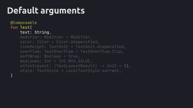 Default arguments
@Composable
fun Text(
text: String,
modifier: Modifier = Modifier,
color: Color = Color.Unspecified,
lineHeight: TextUnit = TextUnit.Unspecified,
overflow: TextOverflow = TextOverflow.Clip,
softWrap: Boolean = true,
maxLines: Int = Int.MAX_VALUE,
onTextLayout: (TextLayoutResult) -> Unit = {},
style: TextStyle = LocalTextStyle.current,
)
