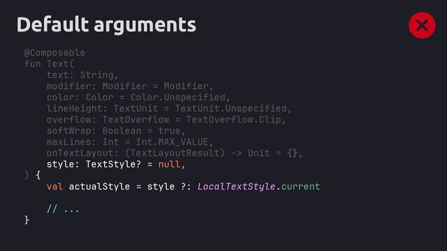 Default arguments
@Composable
fun Text(
text: String,
modifier: Modifier = Modifier,
color: Color = Color.Unspecified,
lineHeight: TextUnit = TextUnit.Unspecified,
overflow: TextOverflow = TextOverflow.Clip,
softWrap: Boolean = true,
maxLines: Int = Int.MAX_VALUE,
onTextLayout: (TextLayoutResult) -> Unit = {},
style: TextStyle? = null,
val actualStyle = style ?: LocalTextStyle.current
// ...
}
) {
