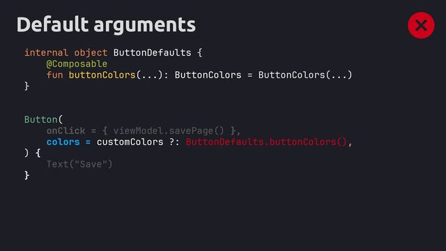 Default arguments
internal object ButtonDefaults {
@Composable
fun buttonColors(...): ButtonColors = ButtonColors(...)
}
Button(
onClick = { viewModel.savePage() },
colors = customColors ?: ButtonDefaults.buttonColors(),
) {
Text("Save")
}
