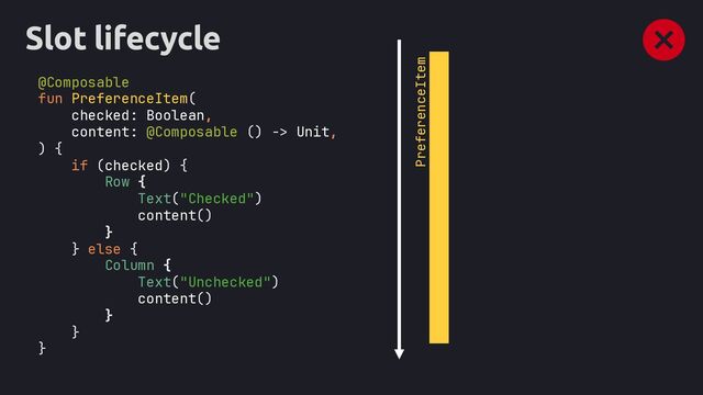 Slot lifecycle
@Composable
fun PreferenceItem(
checked: Boolean,
content: @Composable () -> Unit,
) {
if (checked) {
Row {
Text("Checked")
content()
}
} else {
Column {
Text("Unchecked")
content()
}
}
}
PreferenceItem
