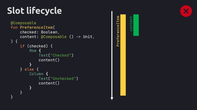 Slot lifecycle
@Composable
fun PreferenceItem(
checked: Boolean,
content: @Composable () -> Unit,
) {
if (checked) {
Row {
Text("Checked")
content()
}
} else {
Column {
Text("Unchecked")
content()
}
}
}
PreferenceItem
content
