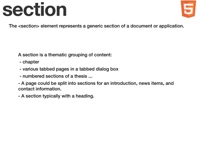 section
The  element represents a generic section of a document or application.
A section is a thematic grouping of content:
- chapter
- various tabbed pages in a tabbed dialog box
- numbered sections of a thesis ...
- A page could be split into sections for an introduction, news items, and
contact information.
- A section typically with a heading.
