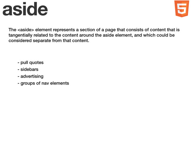 aside
- pull quotes
- sidebars
- advertising
- groups of nav elements
The  element represents a section of a page that consists of content that is
tangentially related to the content around the aside element, and which could be
considered separate from that content.
