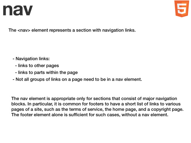 nav
The  element represents a section with navigation links.
- Navigation links:
- links to other pages
- links to parts within the page
- Not all groups of links on a page need to be in a nav element.
The nav element is appropriate only for sections that consist of major navigation
blocks. In particular, it is common for footers to have a short list of links to various
pages of a site, such as the terms of service, the home page, and a copyright page.
The footer element alone is sufﬁcient for such cases, without a nav element.
