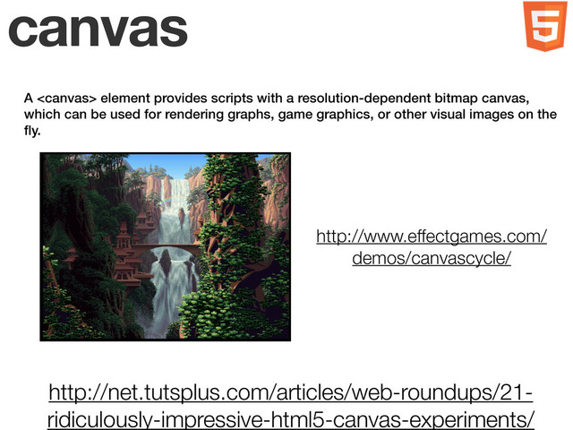 canvas
A  element provides scripts with a resolution-dependent bitmap canvas,
which can be used for rendering graphs, game graphics, or other visual images on the
ﬂy.
http://net.tutsplus.com/articles/web-roundups/21-
ridiculously-impressive-html5-canvas-experiments/
http://www.effectgames.com/
demos/canvascycle/
