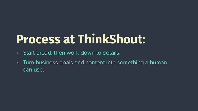 Process at ThinkShout:
• Start broad, then work down to details.
• Turn business goals and content into something a human
can use.

