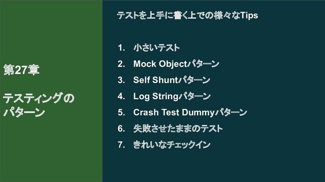 テストを上手に書く上での様々なTips
1. 小さいテスト
2. Mock Objectパターン
3. Self Shuntパターン
4. Log Stringパターン
5. Crash Test Dummyパターン
6. 失敗させたままのテスト
7. きれいなチェックイン
第27章
テスティングの
パターン
