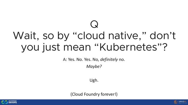 Q
Wait, so by “cloud native,” don’t
you just mean “Kubernetes”?
A: Yes. No. Yes. No, definitely no.
Maybe?
Ugh.
(Cloud Foundry forever!)
