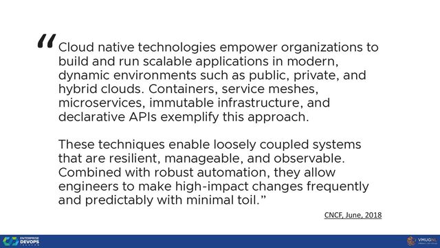 Cloud native technologies empower organizations to
build and run scalable applications in modern,
dynamic environments such as public, private, and
hybrid clouds. Containers, service meshes,
microservices, immutable infrastructure, and
declarative APIs exemplify this approach.
These techniques enable loosely coupled systems
that are resilient, manageable, and observable.
Combined with robust automation, they allow
engineers to make high-impact changes frequently
and predictably with minimal toil.”
“
CNCF, June, 2018
