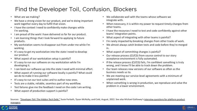 22
Find the Developer Toil, Confusion, Blockers
• What are we making?
• We have a strong vision for our product, and we're doing important
work together every day to fulfill that vision.
• I have the context I need to confidently make changes while
I'm working.
• I am proud of the work I have delivered so far for our product.
• I am learning things that I look forward to applying to future
products.
• My workstation seems to disappear out from under me while I'm
working.
• It's easy to get my workstation into the state I need to develop
our product.
• What aspect of our workstation setup is painful?
• It's easy to run our software on my workstation while I’m
developing it.
• I can boot our software up into the state I need with minimal effort.
• What aspect of running our software locally is painful? What could
we do to make it less painful?
• It's easy to run our test suites and to author new ones.
• Tests are a stable, reliable, seamless part of my workflow.
• Test failures give me the feedback I need on the code I am writing.
• What aspect of production support is painful?
• We collaborate well with the teams whose software we
integrate with.
• When necessary, it is within my power to request timely changes from
other teams.
• I have the resources I need to test and code confidently against other
teams' integration points.
• What aspect of integrating with other teams is painful?
• I'm rarely impacted by breaking changes from other tracks of work.
• We almost always catch broken tests and code before they're merged
in.
• What aspect of committing changes is painful?
• Our release process (CI/CD) from source control to our story
acceptance environment is fully automated.
• If the release process (CI/CD) fails, I'm confident something is truly
wrong, and I know I'll be able to track down the problem.
• Our team releases new versions of our software as often as the
business needs us to.
• We are meeting our service-level agreements with a minimum of
unplanned work.
• When something is wrong in production, we reproduce and solve the
problem in a lower environment.
Sources: "Developer Toil: The Hidden Tech Debt," Susie Forbath, Tyson McNulty, and Coté, August, 2022. See also Michael Galloway’s interview questions for platform product
managers.
