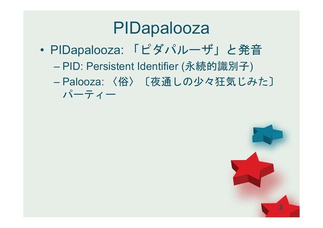PIDapalooza
• PIDapalooza: 「ピダパルーザ」と発音
– PID: Persistent Identifier (永続的識別子)
– Palooza: 〈俗〉〔夜通しの少々狂気じみた〕
パーティー
3
