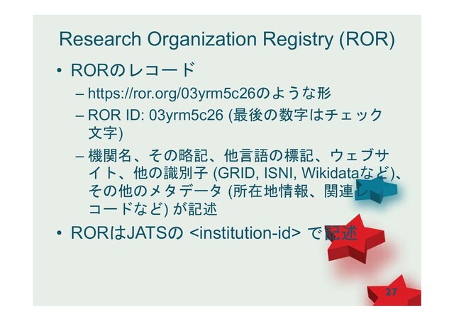 Research Organization Registry (ROR)
• RORのレコード
– https://ror.org/03yrm5c26のような形
– ROR ID: 03yrm5c26 (最後の数字はチェック
文字)
– 機関名、その略記、他言語の標記、ウェブサ
イト、他の識別子 (GRID, ISNI, Wikidataなど)、
その他のメタデータ (所在地情報、関連レ
コードなど) が記述
• RORはJATSの  で記述
27
