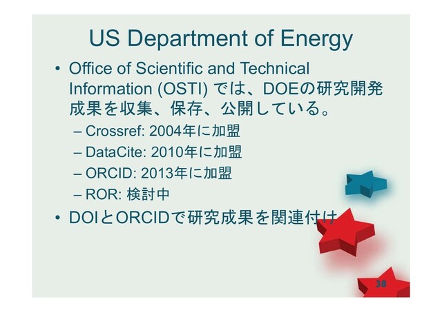 US Department of Energy
• Office of Scientific and Technical
Information (OSTI) では、DOEの研究開発
成果を収集、保存、公開している。
– Crossref: 2004年に加盟
– DataCite: 2010年に加盟
– ORCID: 2013年に加盟
– ROR: 検討中
• DOIとORCIDで研究成果を関連付け
38
