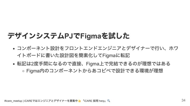 デザインシステム
PJ
で
Figma
を試した
コンポーネント設計をフロントエンドエンジニアとデザイナーで行い、ホワ
イトボードに書いた設計図を簡素化してFigma
に転記
転記は2
度手間になるので直接、Figma
上で完結できるのが理想ではある
Figma
内のコンポーネントからあコピペで設計できる環境が理想
#icare_meetup | iCARE
ではエンジニアとデザイナーを募集中 「iCARE
採用 herp
」 34
