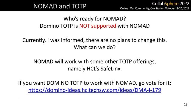 13
NOMAD and TOTP
Who’s ready for NOMAD?
Domino TOTP is NOT supported with NOMAD
Currently, I was informed, there are no plans to change this.
What can we do?
NOMAD will work with some other TOTP offerings,
namely HCL’s SafeLinx.
If you want DOMINO TOTP to work with NOMAD, go vote for it:
https://domino-ideas.hcltechsw.com/ideas/DMA-I-179
