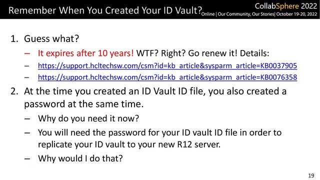 19
Remember When You Created Your ID Vault?
1. Guess what?
– It expires after 10 years! WTF? Right? Go renew it! Details:
– https://support.hcltechsw.com/csm?id=kb_article&sysparm_article=KB0037905
– https://support.hcltechsw.com/csm?id=kb_article&sysparm_article=KB0076358
2. At the time you created an ID Vault ID file, you also created a
password at the same time.
– Why do you need it now?
– You will need the password for your ID vault ID file in order to
replicate your ID vault to your new R12 server.
– Why would I do that?

