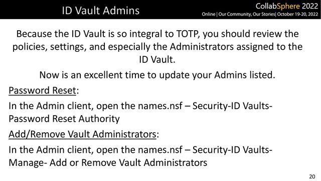 20
ID Vault Admins
Because the ID Vault is so integral to TOTP, you should review the
policies, settings, and especially the Administrators assigned to the
ID Vault.
Now is an excellent time to update your Admins listed.
Password Reset:
In the Admin client, open the names.nsf – Security-ID Vaults-
Password Reset Authority
Add/Remove Vault Administrators:
In the Admin client, open the names.nsf – Security-ID Vaults-
Manage- Add or Remove Vault Administrators
