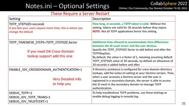 21
Notes.ini – Optional Settings
Setting Description
TOTP_STEPSIZE=seconds
If you feel your users require more time, this is where you
change the default
How long, in seconds, a TOTP token is valid. Without the
setting, tokens are valid for 30 seconds before they expire.
NOTE: Not all TOTP applications honor this setting.
TOTP_TIMESKEW_STEPS=TOTP_STEPSIZE factor Additional time allowed to accommodate time differences
between the ID vault server and the user devices.
Specify the TOTP_STEPSIZE factor to add before and after the
TOTPStepSize.
By default, the value is a factor of 1, meaning assuming default
TOTP_STEPSIZE value of 30 seconds, by default an allowance of
30 seconds is added before and after.
ENABLE_IDV_CROSSDOMAIN_AUTHENTICATION=1 If directory assistance is configured for cross-domain directory
lookups, add the notes.ini setting to your Domino servers. Then,
when a user accesses a Domino server and the user is
registered in a secondary domain, the server is able to access
the ID vault in the secondary domain to manage TOTP
authentication.
DEBUG_TOTP=2
DEBUG_IDV_TOTP_TRANS=1
DEBUG_IDV_TRUSTCERT=1
To help troubleshoot TOTP problems, use these settings to
enable debug logging in console.log.
If you need DA Cross-Domain
lookup support add this one
Very Detailed info
to help you
These Require a Server Restart
