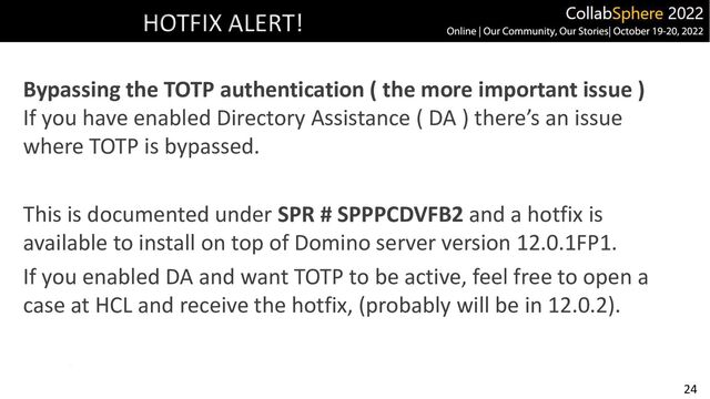24
HOTFIX ALERT!
Bypassing the TOTP authentication ( the more important issue )
If you have enabled Directory Assistance ( DA ) there’s an issue
where TOTP is bypassed.
This is documented under SPR # SPPPCDVFB2 and a hotfix is
available to install on top of Domino server version 12.0.1FP1.
If you enabled DA and want TOTP to be active, feel free to open a
case at HCL and receive the hotfix, (probably will be in 12.0.2).
