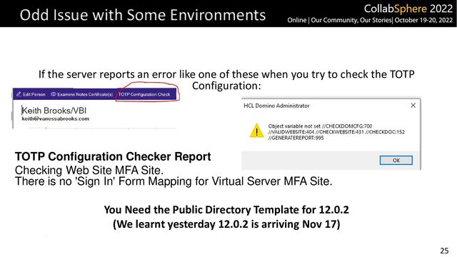 25
Odd Issue with Some Environments
If the server reports an error like one of these when you try to check the TOTP
Configuration:
TOTP Configuration Checker Report
Checking Web Site MFA Site.
There is no 'Sign In' Form Mapping for Virtual Server MFA Site.
You Need the Public Directory Template for 12.0.2
(We learnt yesterday 12.0.2 is arriving Nov 17)
