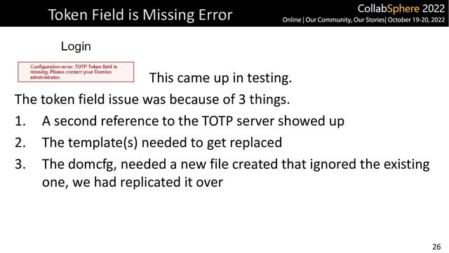 26
Token Field is Missing Error
This came up in testing.
The token field issue was because of 3 things.
1. A second reference to the TOTP server showed up
2. The template(s) needed to get replaced
3. The domcfg, needed a new file created that ignored the existing
one, we had replicated it over
