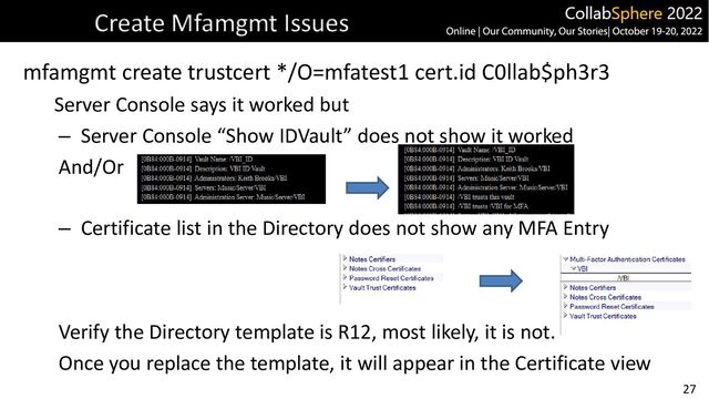 27
Create Mfamgmt Issues
mfamgmt create trustcert */O=mfatest1 cert.id C0llab$ph3r3
Server Console says it worked but
– Server Console “Show IDVault” does not show it worked
And/Or
– Certificate list in the Directory does not show any MFA Entry
Verify the Directory template is R12, most likely, it is not.
Once you replace the template, it will appear in the Certificate view
