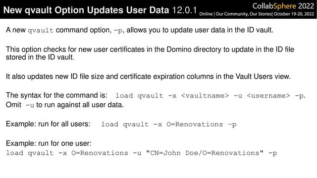 A new qvault command option, -p, allows you to update user data in the ID vault.
This option checks for new user certificates in the Domino directory to update in the ID file
stored in the ID vault.
It also updates new ID file size and certificate expiration columns in the Vault Users view.
The syntax for the command is: load qvault -x  -u  -p.
Omit -u to run against all user data.
Example: run for all users: load qvault -x O=Renovations –p
Example: run for one user:
load qvault -x O=Renovations -u "CN=John Doe/O=Renovations" -p
New qvault Option Updates User Data 12.0.1
