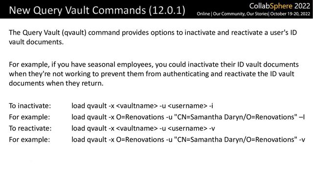 The Query Vault (qvault) command provides options to inactivate and reactivate a user's ID
vault documents.
For example, if you have seasonal employees, you could inactivate their ID vault documents
when they're not working to prevent them from authenticating and reactivate the ID vault
documents when they return.
To inactivate: load qvault -x  -u  -i
For example: load qvault -x O=Renovations -u "CN=Samantha Daryn/O=Renovations" –I
To reactivate: load qvault -x  -u  -v
For example: load qvault -x O=Renovations -u "CN=Samantha Daryn/O=Renovations" -v
New Query Vault Commands (12.0.1)
