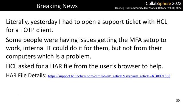 30
Breaking News
Literally, yesterday I had to open a support ticket with HCL
for a TOTP client.
Some people were having issues getting the MFA setup to
work, internal IT could do it for them, but not from their
computers which is a problem.
HCL asked for a HAR file from the user’s browser to help.
HAR File Details: https://support.hcltechsw.com/csm?id=kb_article&sysparm_article=KB0091868
