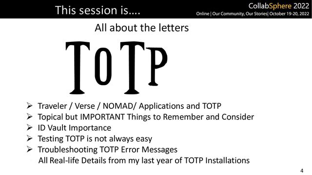 4
This session is….
All about the letters
➢ Traveler / Verse / NOMAD/ Applications and TOTP
➢ Topical but IMPORTANT Things to Remember and Consider
➢ ID Vault Importance
➢ Testing TOTP is not always easy
➢ Troubleshooting TOTP Error Messages
All Real-life Details from my last year of TOTP Installations
T O T P

