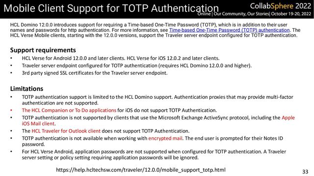 33
Mobile Client Support for TOTP Authentication
HCL Domino 12.0.0 introduces support for requiring a Time-based One-Time Password (TOTP), which is in addition to their user
names and passwords for http authentication. For more information, see Time-based One-Time Password (TOTP) authentication. The
HCL Verse Mobile clients, starting with the 12.0.0 versions, support the Traveler server endpoint configured for TOTP authentication.
Support requirements
• HCL Verse for Android 12.0.0 and later clients. HCL Verse for iOS 12.0.2 and later clients.
• Traveler server endpoint configured for TOTP authentication (requires HCL Domino 12.0.0 and higher).
• 3rd party signed SSL certificates for the Traveler server endpoint.
Limitations
• TOTP authentication support is limited to the HCL Domino support. Authentication proxies that may provide multi-factor
authentication are not supported.
• The HCL Companion or To Do applications for iOS do not support TOTP Authentication.
• TOTP authentication is not supported by clients that use the Microsoft Exchange ActiveSync protocol, including the Apple
iOS Mail client.
• The HCL Traveler for Outlook client does not support TOTP Authentication.
• TOTP authentication is not available when working with encrypted mail. The end user is prompted for their Notes ID
password.
• For HCL Verse Android, application passwords are not supported when configured for TOTP authentication. A Traveler
server setting or policy setting requiring application passwords will be ignored.
https://help.hcltechsw.com/traveler/12.0.0/mobile_support_totp.html
