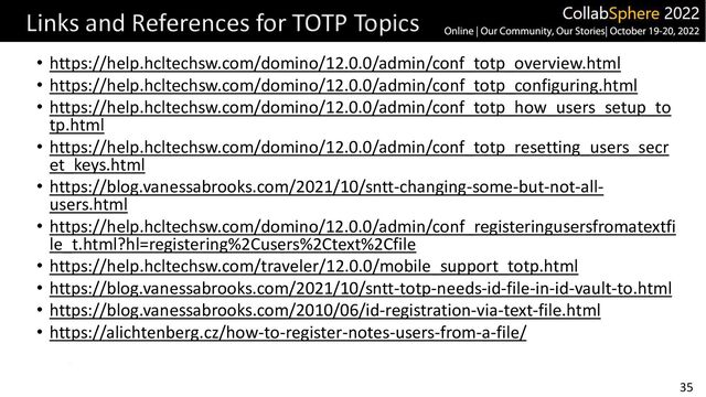 35
Links and References for TOTP Topics
• https://help.hcltechsw.com/domino/12.0.0/admin/conf_totp_overview.html
• https://help.hcltechsw.com/domino/12.0.0/admin/conf_totp_configuring.html
• https://help.hcltechsw.com/domino/12.0.0/admin/conf_totp_how_users_setup_to
tp.html
• https://help.hcltechsw.com/domino/12.0.0/admin/conf_totp_resetting_users_secr
et_keys.html
• https://blog.vanessabrooks.com/2021/10/sntt-changing-some-but-not-all-
users.html
• https://help.hcltechsw.com/domino/12.0.0/admin/conf_registeringusersfromatextfi
le_t.html?hl=registering%2Cusers%2Ctext%2Cfile
• https://help.hcltechsw.com/traveler/12.0.0/mobile_support_totp.html
• https://blog.vanessabrooks.com/2021/10/sntt-totp-needs-id-file-in-id-vault-to.html
• https://blog.vanessabrooks.com/2010/06/id-registration-via-text-file.html
• https://alichtenberg.cz/how-to-register-notes-users-from-a-file/
