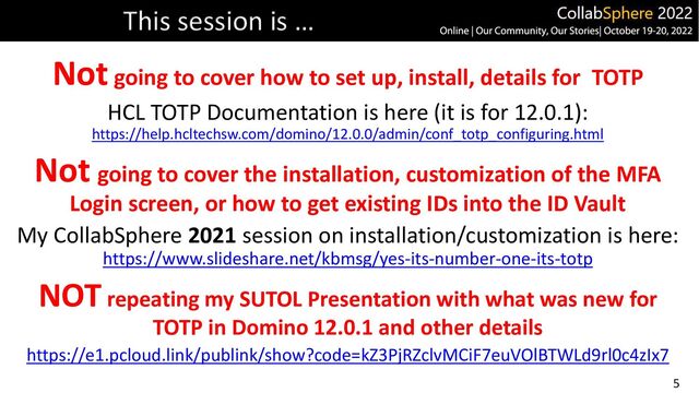 5
Notgoing to cover how to set up, install, details for TOTP
HCL TOTP Documentation is here (it is for 12.0.1):
https://help.hcltechsw.com/domino/12.0.0/admin/conf_totp_configuring.html
Not going to cover the installation, customization of the MFA
Login screen, or how to get existing IDs into the ID Vault
My CollabSphere 2021 session on installation/customization is here:
https://www.slideshare.net/kbmsg/yes-its-number-one-its-totp
NOT repeating my SUTOL Presentation with what was new for
TOTP in Domino 12.0.1 and other details
https://e1.pcloud.link/publink/show?code=kZ3PjRZclvMCiF7euVOlBTWLd9rl0c4zIx7
This session is …
