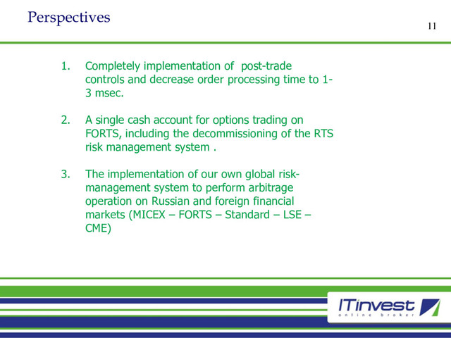 Perspectives
11
1. Completely implementation of post-trade
controls and decrease order processing time to 1-
3 msec.
2. A single cash account for options trading on
FORTS, including the decommissioning of the RTS
risk management system .
3. The implementation of our own global risk-
management system to perform arbitrage
operation on Russian and foreign financial
markets (MICEX – FORTS – Standard – LSE –
CME)
