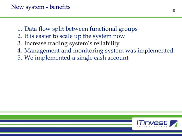 New system - benefits
10
1. Data flow split between functional groups
2. It is easier to scale up the system now
3. Increase trading system’s reliability
4. Management and monitoring system was implemented
5. We implemented a single cash account
