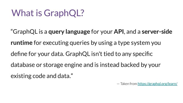 What is GraphQL?
“GraphQL is a query language for your API, and a server-side
runtime for executing queries by using a type system you
deﬁne for your data. GraphQL isn't tied to any speciﬁc
database or storage engine and is instead backed by your
existing code and data.”
— Taken from https://graphql.org/learn/
