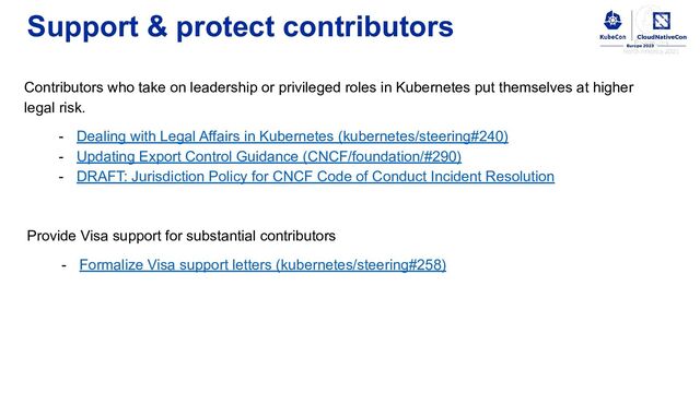 Support & protect contributors
Contributors who take on leadership or privileged roles in Kubernetes put themselves at higher
legal risk.
- Dealing with Legal Affairs in Kubernetes (kubernetes/steering#240)
- Updating Export Control Guidance (CNCF/foundation/#290)
- DRAFT: Jurisdiction Policy for CNCF Code of Conduct Incident Resolution
Provide Visa support for substantial contributors
- Formalize Visa support letters (kubernetes/steering#258)
