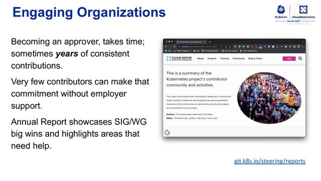 Engaging Organizations
Becoming an approver, takes time;
sometimes years of consistent
contributions.
Very few contributors can make that
commitment without employer
support.
Annual Report showcases SIG/WG
big wins and highlights areas that
need help.
git.k8s.io/steering/reports
