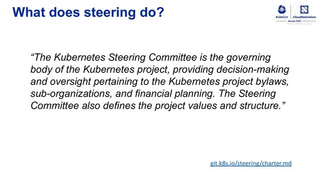 What does steering do?
“The Kubernetes Steering Committee is the governing
body of the Kubernetes project, providing decision-making
and oversight pertaining to the Kubernetes project bylaws,
sub-organizations, and financial planning. The Steering
Committee also defines the project values and structure.”
git.k8s.io/steering/charter.md
